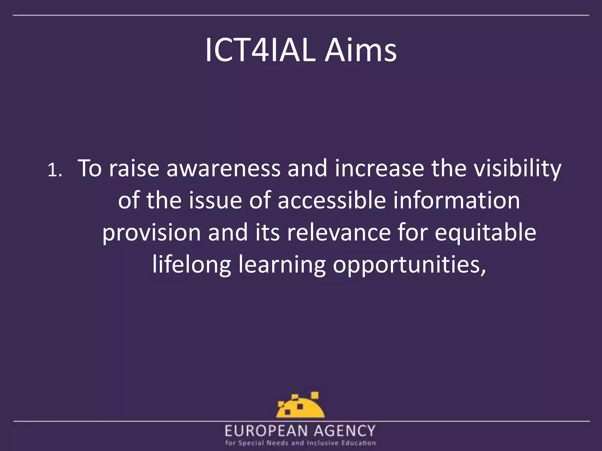ICT4IAL Aims 
1. To raise awareness and increase the visibility 
of the issue of accessible information 
provision and its relevance for equitable 
lifelong learning opportunities, 
 