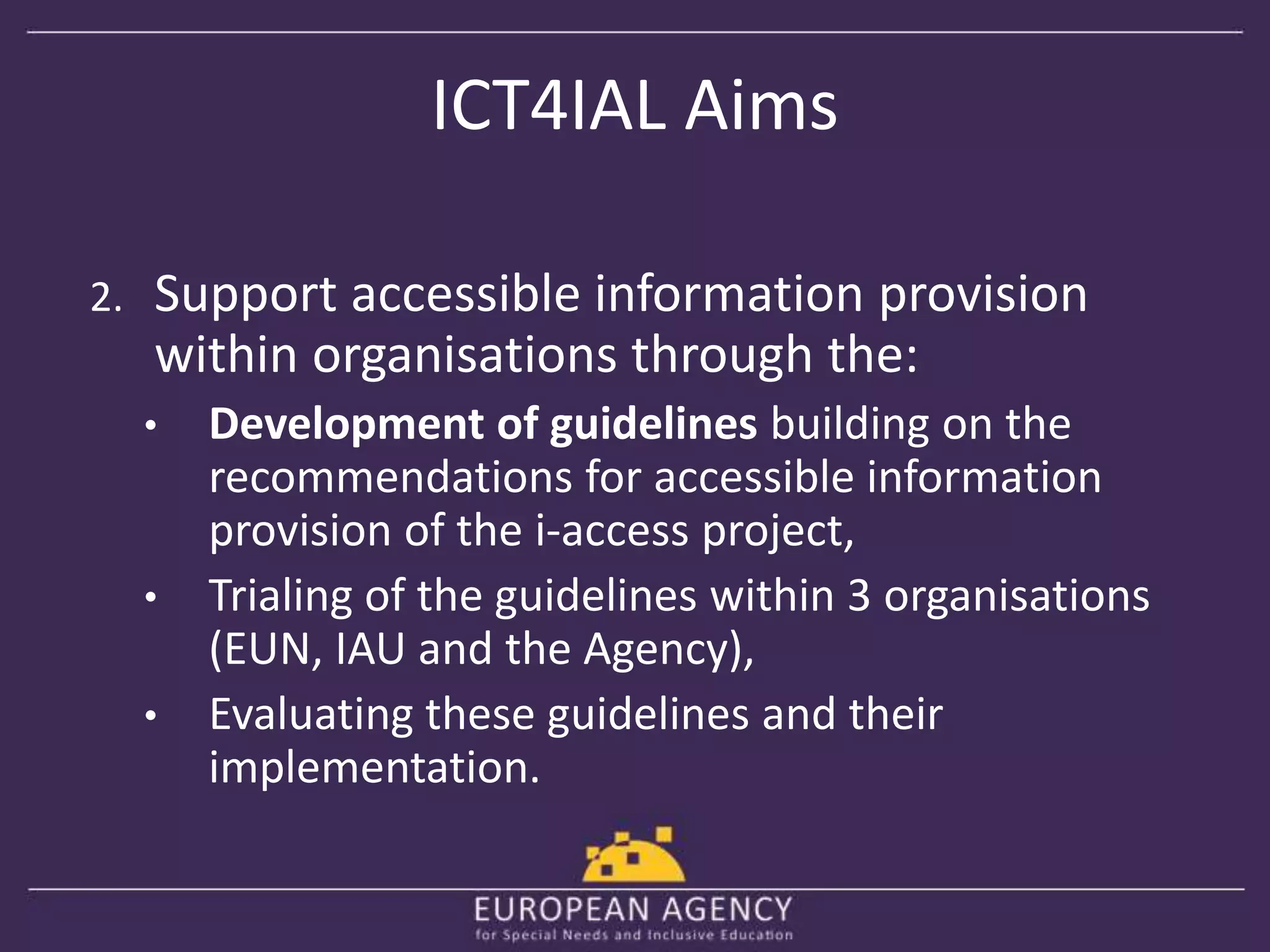 ICT4IAL Aims 
2. Support accessible information provision 
within organisations through the: 
• Development of guidelines building on the 
recommendations for accessible information 
provision of the i-access project, 
• Trialing of the guidelines within 3 organisations 
(EUN, IAU and the Agency), 
• Evaluating these guidelines and their 
implementation. 
 