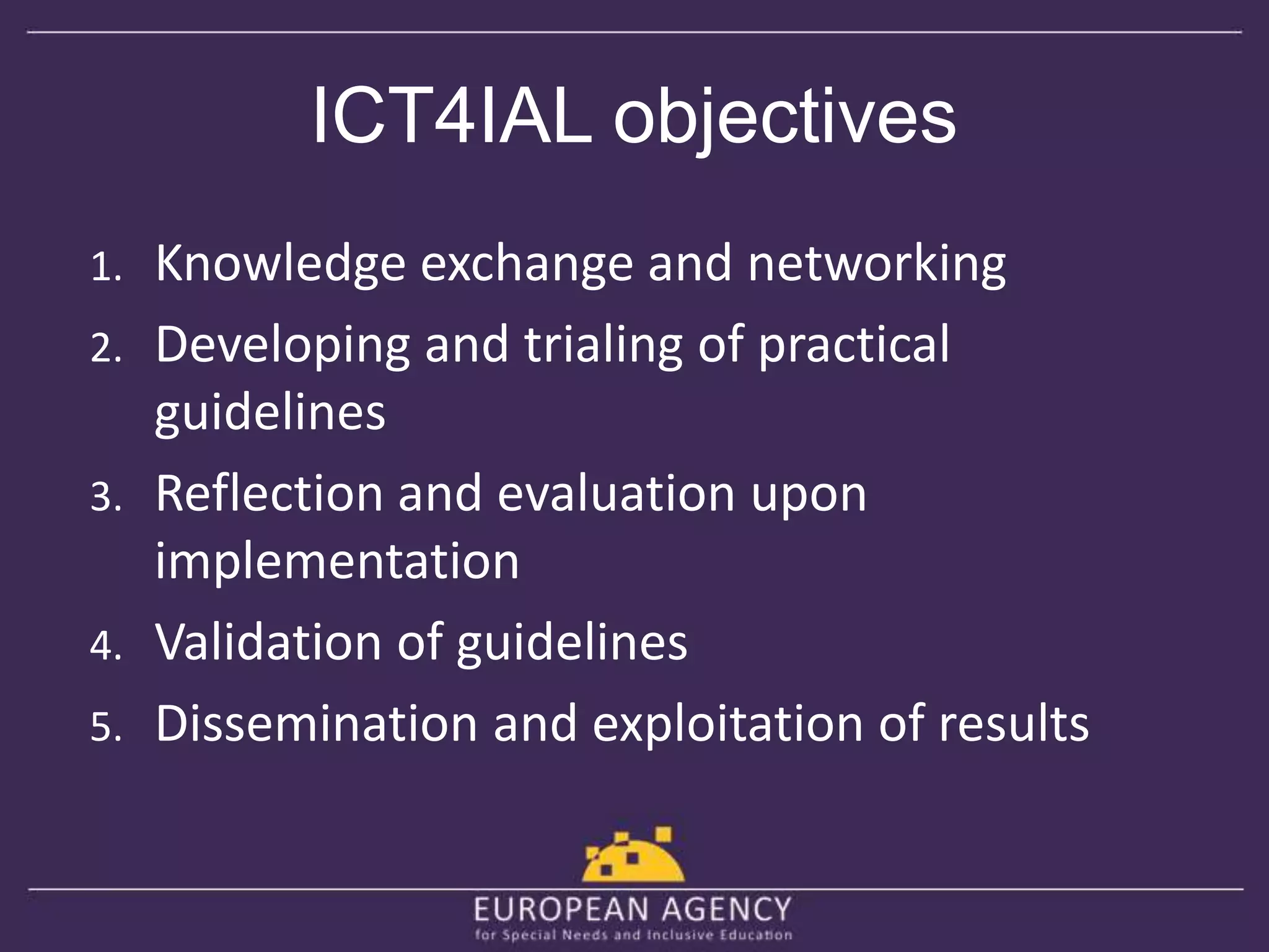 ICT4IAL objectives 
1. Knowledge exchange and networking 
2. Developing and trialing of practical 
guidelines 
3. Reflection and evaluation upon 
implementation 
4. Validation of guidelines 
5. Dissemination and exploitation of results 
 