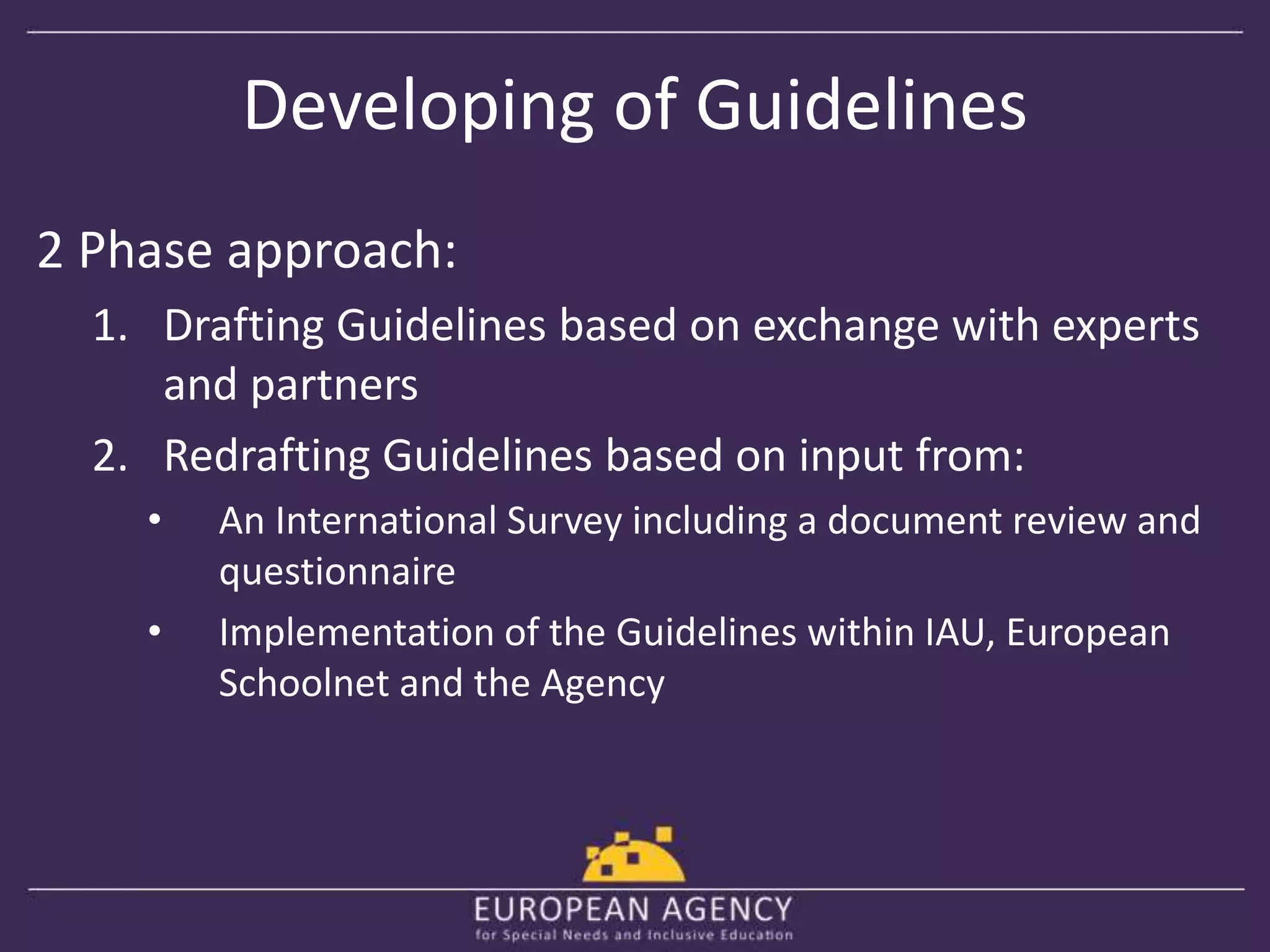 Developing of Guidelines 
2 Phase approach: 
1. Drafting Guidelines based on exchange with experts 
and partners 
2. Redrafting Guidelines based on input from: 
• An International Survey including a document review and 
questionnaire 
• Implementation of the Guidelines within IAU, European 
Schoolnet and the Agency 
 