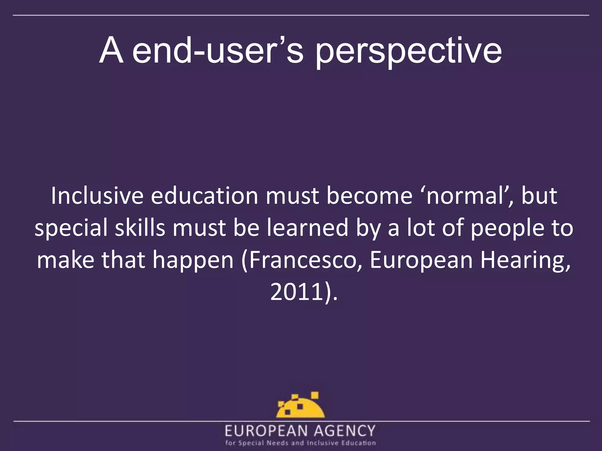 A end-user’s perspective 
Inclusive education must become ‘normal’, but 
special skills must be learned by a lot of people to 
make that happen (Francesco, European Hearing, 
2011). 
 