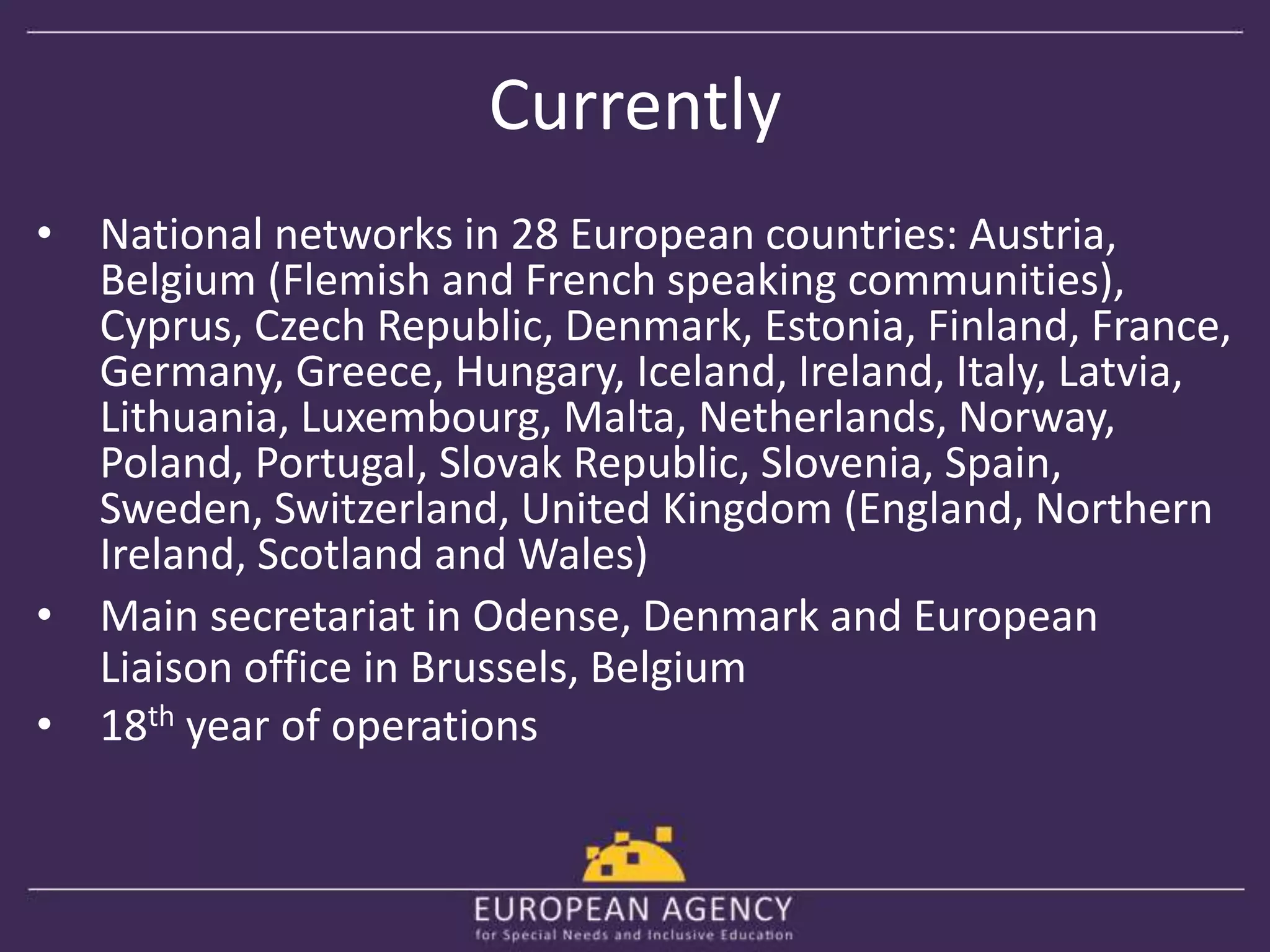 Currently 
• National networks in 28 European countries: Austria, 
Belgium (Flemish and French speaking communities), 
Cyprus, Czech Republic, Denmark, Estonia, Finland, France, 
Germany, Greece, Hungary, Iceland, Ireland, Italy, Latvia, 
Lithuania, Luxembourg, Malta, Netherlands, Norway, 
Poland, Portugal, Slovak Republic, Slovenia, Spain, 
Sweden, Switzerland, United Kingdom (England, Northern 
Ireland, Scotland and Wales) 
• Main secretariat in Odense, Denmark and European 
Liaison office in Brussels, Belgium 
• 18th year of operations 
 