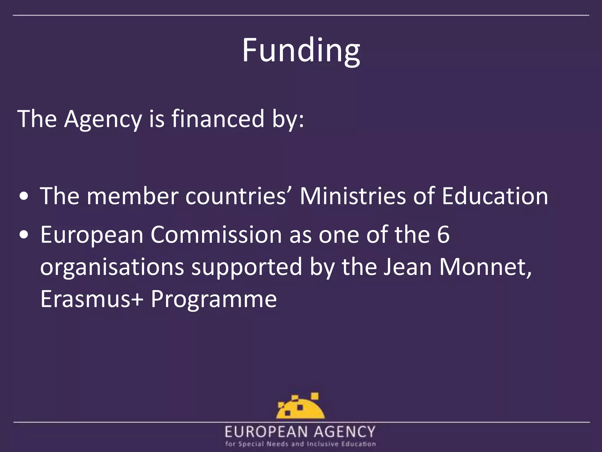 Funding 
The Agency is financed by: 
• The member countries’ Ministries of Education 
• European Commission as one of the 6 
organisations supported by the Jean Monnet, 
Erasmus+ Programme 
 