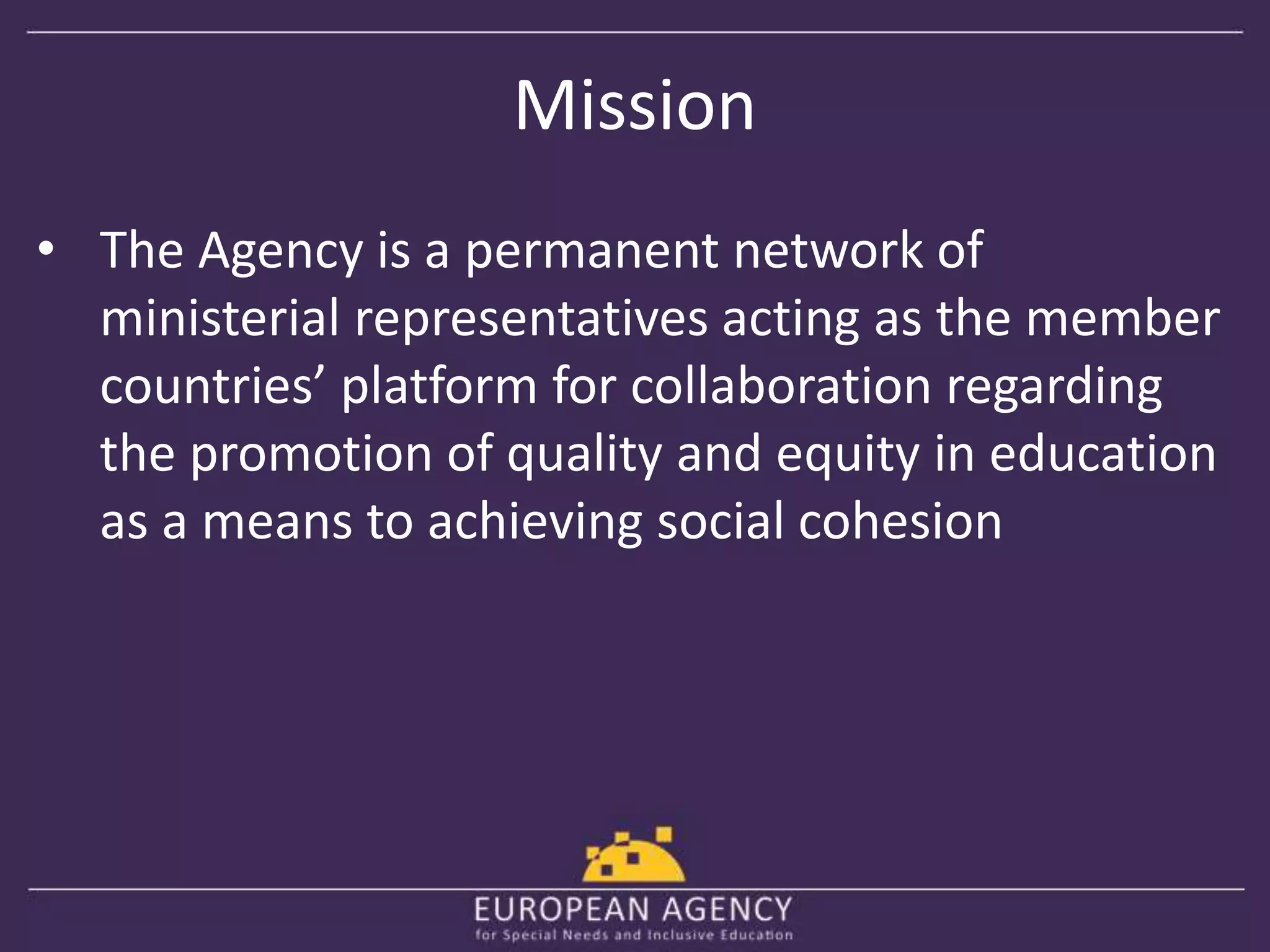 Mission 
• The Agency is a permanent network of 
ministerial representatives acting as the member 
countries’ platform for collaboration regarding 
the promotion of quality and equity in education 
as a means to achieving social cohesion 
 
