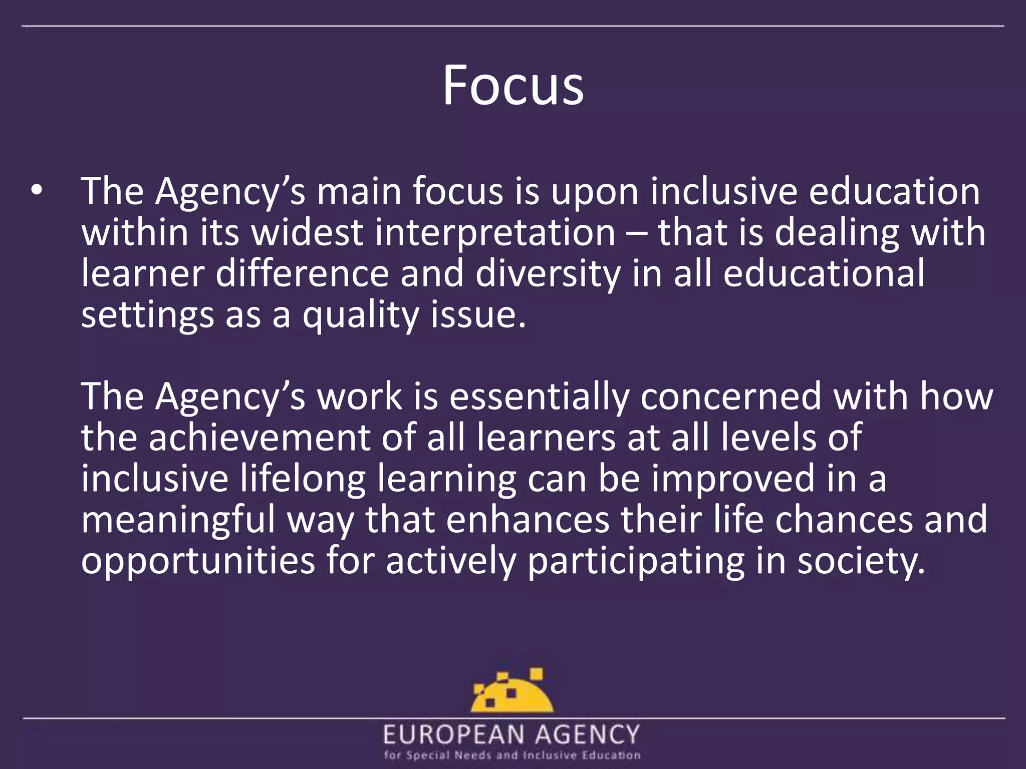 Focus 
• The Agency’s main focus is upon inclusive education 
within its widest interpretation – that is dealing with 
learner difference and diversity in all educational 
settings as a quality issue. 
The Agency’s work is essentially concerned with how 
the achievement of all learners at all levels of 
inclusive lifelong learning can be improved in a 
meaningful way that enhances their life chances and 
opportunities for actively participating in society. 
 