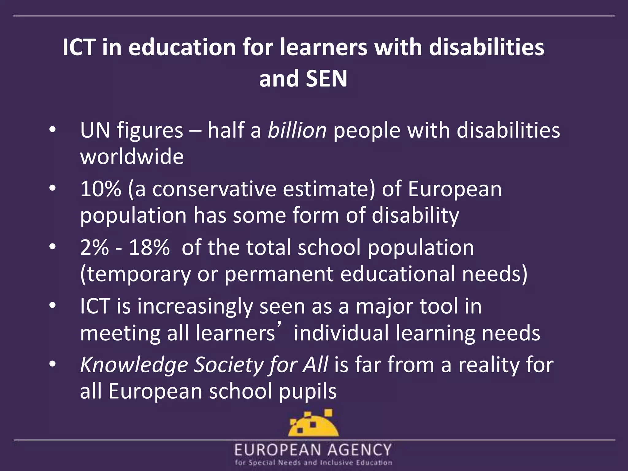ICT in education for learners with disabilities 
and SEN 
• UN figures – half a billion people with disabilities 
worldwide 
• 10% (a conservative estimate) of European 
population has some form of disability 
• 2% - 18% of the total school population 
(temporary or permanent educational needs) 
• ICT is increasingly seen as a major tool in 
meeting all learners’ individual learning needs 
• Knowledge Society for All is far from a reality for 
all European school pupils 
 