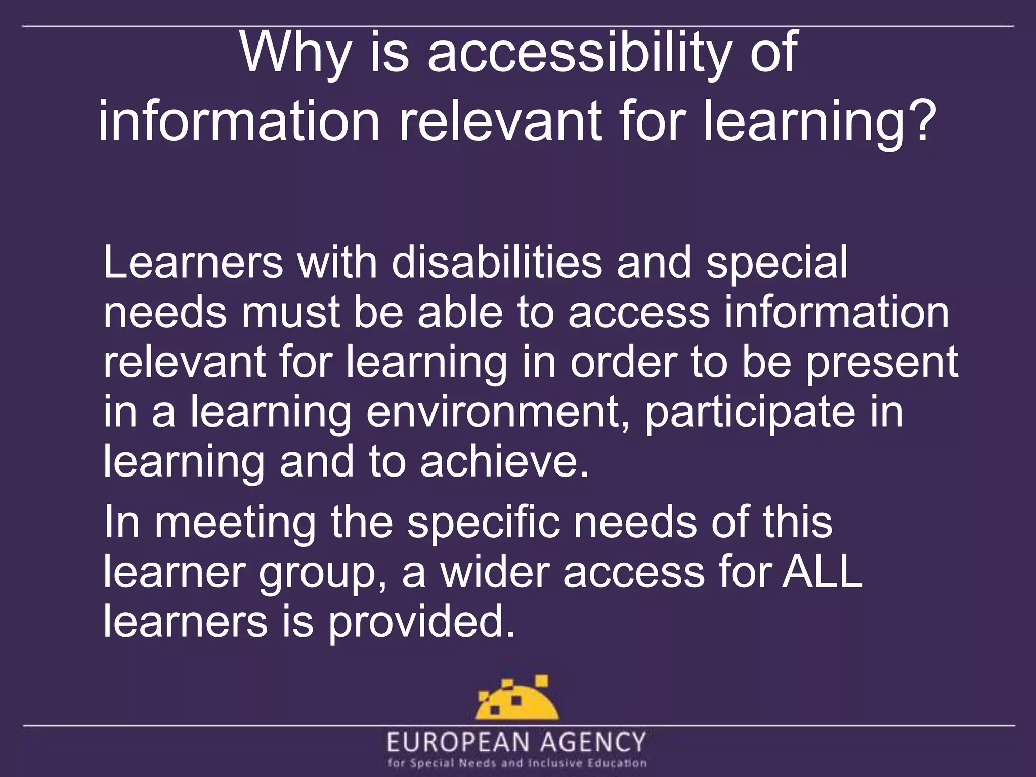 Why is accessibility of 
information relevant for learning? 
Learners with disabilities and special 
needs must be able to access information 
relevant for learning in order to be present 
in a learning environment, participate in 
learning and to achieve. 
In meeting the specific needs of this 
learner group, a wider access for ALL 
learners is provided. 
 
