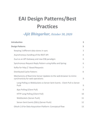 EAI Design Patterns/Best
Practices
- ​-Ajit Bhingarkar, ​October 30, 2020
Introduction 3
Design Patterns 3
Keeping 2 different data stores in sync 3
Asynchronous handling of the REST API 4
Zuul as an API Gateway and new ESB paradigm: 6
Synchronous Request-Reply Pattern using Kafka and Spring: 6
Kafka for http:// Based Requests: 7
Distributed Cache Pattern: 8
Mechanisms of Real-time Server Updates to the web browser to mimic
synchronicity for web operations: 9
Long-Polling vs WebSockets vs Server-Sent Events - Client Pull vs Server
Push 9
Ajax Polling (Client Pull) 9
HTTP Long-Polling (Client Pull) 10
WebSockets (Server Push) 11
Server-Sent Events (SSEs) (Server Push) 12
OAuth 2.0 for Data Acquisition Platform: Conceptual flow 13
 