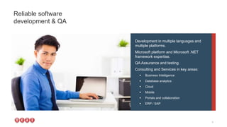 Development in multiple languages and
multiple platforms.
Microsoft platform and Microsoft .NET
framework expertise.
QA Assurance and testing.
Consulting and Services in key areas:
 Business Intelligence
 Database analytics
 Cloud
 Mobile
 Portals and collaboration
 ERP / SAP
Reliable software
development & QA
4
 