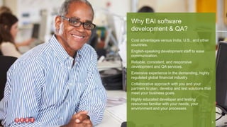 Cost advantages versus India, U.S., and other
countries.
English-speaking development staff to ease
communication.
Reliable, consistent, and responsive
development and QA services.
Extensive experience in the demanding, highly
regulated global financial industry.
Collaborative approach with you and your
partners to plan, develop and test solutions that
meet your business goals.
Highly educated developer and testing
resources familiar with your needs, your
environment and your processes.
Why EAI software
development & QA?
5
 