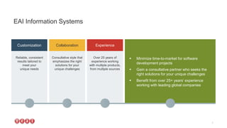  Minimize time-to-market for software
development projects
 Gain a consultative partner who seeks the
right solutions for your unique challenges
 Benefit from over 25+ years’ experience
working with leading global companies
EAI Information Systems
7
Reliable, consistent
results tailored to
meet your
unique needs
Consultative style that
emphasizes the right
solutions for your
unique challenges
Over 25 years of
experience working
with multiple products,
from multiple sources
Customization Collaboration Experience
 