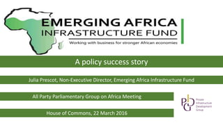 A policy success story
Julia Prescot, Non-Executive Director, Emerging Africa Infrastructure Fund
All Party Parliamentary Group on Africa Meeting
House of Commons, 22 March 2016
 