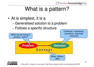 What is a pattern?
• At is simplest, it is a
   – Generalised solution to a problem
   – Follows a specific structure
                                                                              Cookbook: ingredients,
                                                                               procedure, expected
  What are we trying to
                                                                                    outcomes
   achieve / solve?



              Problem                                          Solution
                                    Context

                                                           When, Where,
                                                              Who
                                                                                                           10
             Yishay Mor / formative e-assessment / http://talks.yishaymor.org/e-assessmentinpractice2009
 