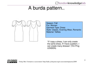 A burda pattern..

                                           Season: Fall
                                           For: Women
                                           Garment Type: Dress
                                           Style: Classic, Evening Wear, Romantic
                                           Material: Taffeta



                                            “if I copy a dress, I can only create
                                            the same dress. If I have a pattern, I
                                            can create many dresses” (Yim Ping
                                            LENDEN)




                                                                                              11
Yishay Mor / formative e-assessment / http://talks.yishaymor.org/e-assessmentinpractice2009
 