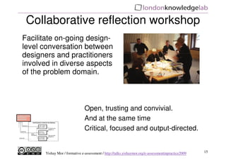 Collaborative reflection workshop
Facilitate on-going design-
level conversation between
designers and practitioners
involved in diverse aspects
of the problem domain.



                               Open, trusting and convivial.
                               And at the same time
                               Critical, focused and output-directed.


      Yishay Mor / formative e-assessment / http://talks.yishaymor.org/e-assessmentinpractice2009   15
 