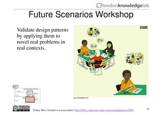 Future Scenarios Workshop
Validate design patterns
by applying them to
novel real problems in
real contexts.




       Yishay Mor / formative e-assessment / http://talks.yishaymor.org/e-assessmentinpractice2009   19
 