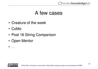 A few cases
• Creature of the week
• CoMo
• Post 16 String Comparison
• Open Mentor
• ...



                                                                                                      20
        Yishay Mor / formative e-assessment / http://talks.yishaymor.org/e-assessmentinpractice2009
 