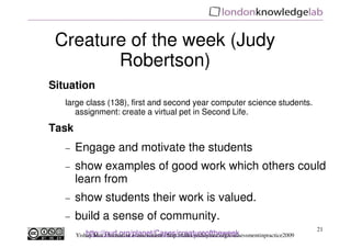 Creature of the week (Judy
        Robertson)
Situation
   large class (138), first and second year computer science students.
      assignment: create a virtual pet in Second Life.

Task
   −   Engage and motivate the students
   −   show examples of good work which others could
       learn from
   −   show students their work is valued.
   −   build a sense of community.
                                                                                                     21
           http://purl.org/planet/Cases/creatureoftheweek
       Yishay Mor / formative e-assessment / http://talks.yishaymor.org/e-assessmentinpractice2009
 
