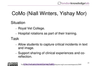 CoMo (Niall Winters, Yishay Mor)
Situation
  −   Royal Vet College.
  −   Hospital rotations as part of their training.
Task
  −   Allow students to capture critical incidents in text
      and image.
  −   Support sharing of clinical experiences and co-
      reflection.
                                                                                                      23
           http://purl.org/planet/Cases/CoMo
        Yishay Mor / formative e-assessment / http://talks.yishaymor.org/e-assessmentinpractice2009
 