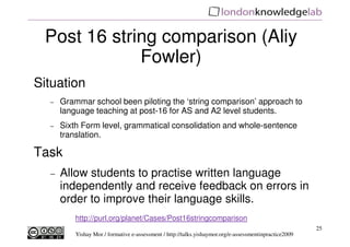 Post 16 string comparison (Aliy
             Fowler)
Situation
  −   Grammar school been piloting the ‘string comparison’ approach to
      language teaching at post-16 for AS and A2 level students.
  −   Sixth Form level, grammatical consolidation and whole-sentence
      translation.

Task
  −   Allow students to practise written language
      independently and receive feedback on errors in
      order to improve their language skills.
          http://purl.org/planet/Cases/Post16stringcomparison
                                                                                                        25
          Yishay Mor / formative e-assessment / http://talks.yishaymor.org/e-assessmentinpractice2009
 