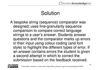 Solution
A bespoke string (sequence) comparator was
 designed; uses fine-granularity sequence
 comparison to compare correct language
 strings to a user’s answer. Students answer
 questions and the comparator marks up errors
 in their input using colour coding (and font
 style) to highlight the different types of error. If
 an answer contains errors the student is given
 a second attempt in which to correct the
 submission based on the feedback received.
                                                                                                     26
       Yishay Mor / formative e-assessment / http://talks.yishaymor.org/e-assessmentinpractice2009
 
