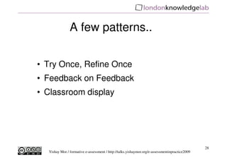 A few patterns..


• Try Once, Refine Once
• Feedback on Feedback
• Classroom display




                                                                                                28
  Yishay Mor / formative e-assessment / http://talks.yishaymor.org/e-assessmentinpractice2009
 