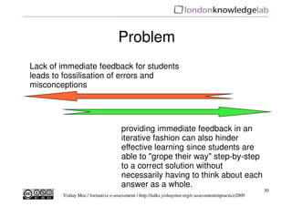 Problem
Lack of immediate feedback for students
leads to fossilisation of errors and
misconceptions




                                     providing immediate feedback in an
                                     iterative fashion can also hinder
                                     effective learning since students are
                                     able to "grope their way" step-by-step
                                     to a correct solution without
                                     necessarily having to think about each
                                     answer as a whole.
                                                                                                      30
        Yishay Mor / formative e-assessment / http://talks.yishaymor.org/e-assessmentinpractice2009
 
