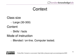 Context
Class size
  −   Large (30-300)
Content
  −   Skills  facts
Mode of instruction
  −   Blended / on-line. Computer tested.



                                                                                                        31
          Yishay Mor / formative e-assessment / http://talks.yishaymor.org/e-assessmentinpractice2009
 