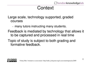 Context
Large scale, technology supported, graded
 courses
  −   many tutors instructing many students.
Feedback is mediated by technology that allows it
 to be captured and processed in real time
Topic of study is subject to both grading and
 formative feedback.



                                                                                                       35
         Yishay Mor / formative e-assessment / http://talks.yishaymor.org/e-assessmentinpractice2009
 