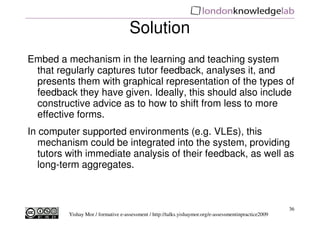 Solution
Embed a mechanism in the learning and teaching system
 that regularly captures tutor feedback, analyses it, and
 presents them with graphical representation of the types of
 feedback they have given. Ideally, this should also include
 constructive advice as to how to shift from less to more
 effective forms.
In computer supported environments (e.g. VLEs), this
   mechanism could be integrated into the system, providing
   tutors with immediate analysis of their feedback, as well as
   long-term aggregates.



                                                                                                       36
         Yishay Mor / formative e-assessment / http://talks.yishaymor.org/e-assessmentinpractice2009
 