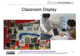Classroom Display




    http://purl.org/planet/Patterns/Classroomdisplay                                          37
Yishay Mor / formative e-assessment / http://talks.yishaymor.org/e-assessmentinpractice2009
 