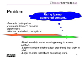 Problem
                               Using learner
                             generated content..
 Rewards participation.
 Relates to learner's personal
experiences.
 Window on student conceptions.



              Need to collate works in a single easy to access
            location.
              Learners uncomfortable about presenting their work in
            public
              Legal or other restrictions on sharing work.
                                                               38
 