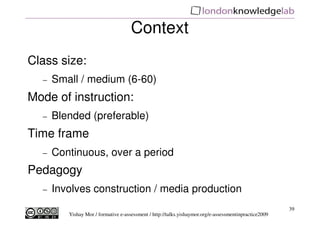 Context
Class size:
  −   Small / medium (6-60)
Mode of instruction:
  −   Blended (preferable)
Time frame
  −   Continuous, over a period
Pedagogy
  −   Involves construction / media production
                                                                                                       39
         Yishay Mor / formative e-assessment / http://talks.yishaymor.org/e-assessmentinpractice2009
 