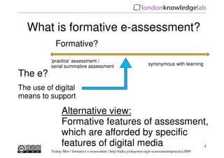 What is formative e-assessment?
            Formative?
          ‘practice’ assessment /
          serial summative assessment                                    synonymous with learning

The e?
The use of digital
means to support

                Alternative view:
                Formative features of assessment,
                which are afforded by specific
                features of digital media                                                               4
          Yishay Mor / formative e-assessment / http://talks.yishaymor.org/e-assessmentinpractice2009
 