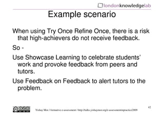 Example scenario
When using Try Once Refine Once there is a risk
                             Once,
 that high-achievers do not receive feedback.
So -
Use Showcase Learning to celebrate students’
 work and provoke feedback from peers and
 tutors.
Use Feedback on Feedback to alert tutors to the
 problem.

                                                                                                      42
        Yishay Mor / formative e-assessment / http://talks.yishaymor.org/e-assessmentinpractice2009
 