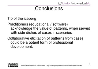 Conclusions
Tip of the iceberg
Practitioners (educational / software)
  acknowledge the value of patterns, when served
  with side dishes of cases + scenarios
Collaborative elicitation of patterns from cases
 could be a potent form of professional
 development.



                                                                                                      43
        Yishay Mor / formative e-assessment / http://talks.yishaymor.org/e-assessmentinpractice2009
 