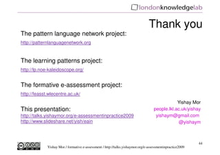 Thank you
The pattern language network project:
http://patternlanguagenetwork.org


The learning patterns project:
http://lp.noe-kaleidoscope.org/


The formative e-assessment project:
http://feasst.wlecentre.ac.uk/
                                                                                               Yishay Mor
This presentation:                                                                 people.lkl.ac.uk/yishay
http://talks.yishaymor.org/e-assessmentinpractice2009                               yishaym@gmail.com
http://www.slideshare.net/yish/eain                                                             @yishaym



                                                                                                           44
             Yishay Mor / formative e-assessment / http://talks.yishaymor.org/e-assessmentinpractice2009
 