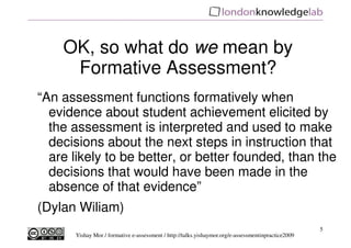 OK, so what do we mean by
     Formative Assessment?
“An assessment functions formatively when
  evidence about student achievement elicited by
  the assessment is interpreted and used to make
  decisions about the next steps in instruction that
  are likely to be better, or better founded, than the
  decisions that would have been made in the
  absence of that evidence”
(Dylan Wiliam)
                                                                                                    5
      Yishay Mor / formative e-assessment / http://talks.yishaymor.org/e-assessmentinpractice2009
 