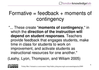 Formative = feedback + moments of
           contingency
"... These create "moments of contingency," in
  which the direction of the instruction will
  depend on student responses. Teachers
  provide feedback that engages students, make
  time in class for students to work on
  improvement, and activate students as
  instructional resources for one another."
(Leahy, Lyon, Thompson, and Wiliam 2005)
                                                                                                     6
       Yishay Mor / formative e-assessment / http://talks.yishaymor.org/e-assessmentinpractice2009
 