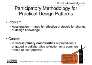 Participatory Methodology for
      Practical Design Patterns
• Problem
  – Acceleration → need for effective protocols for sharing
    of design knowledge

• Context
  – interdisciplinary communities of practitioners
    engaged in collaborative reflection on a common
    theme of their practice.
                                                                              Son, this was my
                                                                              dad's mobile.
                                                                              I want you to            7
         Yishay Mor / formative e-assessment / http://talks.yishaymor.org/e-assessmentinpractice2009
                                                                              have it.
 