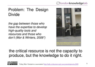 Problem: The Design
Divide

the gap between those who
have the expertise to develop
high-quality tools and
resources and those who
don’t (Mor & Winters, 2008*)



the critical resource is not the capacity to
produce, but the knowledge to do it right.
        Yishay Mor / formative e-assessment / http://talks.yishaymor.org/e-assessmentinpractice2009   8
 