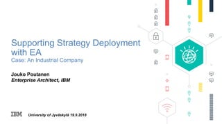 University of Jyväskylä 19.9.2018
Supporting Strategy Deployment
with EA
Case: An Industrial Company
Jouko Poutanen
Enterprise Architect, IBM
 