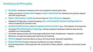 Architectural Principles
q Scalable component architecture that can be applied to specific plant sizes
q Vendor and device independent based on open standards for interfaces and protocols aligned
with XXX requirements
q Open information model as common base for non-intrusive integration
q Delegated Configuration concept leveraging rule- and template based configuration to
reduce complexity for business users
q Authenticated access and encrypted communication (e.g. TLS) between all components
q Consistent Plant/Enterprise topology utilizing (proposed) dedicated model for data security,
scalability and maintainability.
q Controlled release process with three-stage deployment model: development, integration, production
q Resilience concepts leveraging load balancing and clustering
q Choice between local (low latency, privacy) and cloud (scale, advanced capabilities)
q Expandability through component architecture and open interfaces
q Event/analyze/action model supported with combination of data collection, analytics and services based
actions.
 