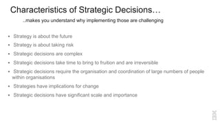 Characteristics of Strategic Decisions…
§ Strategy is about the future
§ Strategy is about taking risk
§ Strategic decisions are complex
§ Strategic decisions take time to bring to fruition and are irreversible
§ Strategic decisions require the organisation and coordination of large numbers of people
within organisations
§ Strategies have implications for change
§ Strategic decisions have significant scale and importance
..makes you understand why implementing those are challenging
 