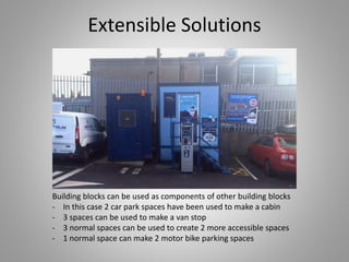 Extensible Solutions
Building blocks can be used as components of other building blocks
- In this case 2 car park spaces have been used to make a cabin
- 3 spaces can be used to make a van stop
- 3 normal spaces can be used to create 2 more accessible spaces
- 1 normal space can make 2 motor bike parking spaces
 