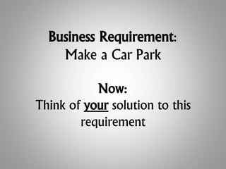 Business Requirement:
Make a Car Park
Now:
Think of your solution to this
requirement
 