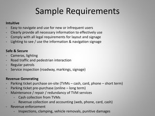 Intuitive
- Easy to navigate and use for new or infrequent users
- Clearly provide all necessary information to effectively use
- Comply with all legal requirements for layout and signage
- Lighting to see / use the information & navigation signage
Safe & Secure
- Cameras, lighting
- Road traffic and pedestrian interaction
- Regular patrols
- Service inspection (roadway, markings, signage)
Revenue Generating
- Parking ticket purchase on-site (TVMs – cash, card, phone – short term)
- Parking ticket pre-purchase (online – long term)
- Maintenance / repair / redundancy of TVM services
- Cash collection from TVMs
- Revenue collection and accounting (web, phone, card, cash)
- Revenue enforcement
- Inspections, clamping, vehicle removals, punitive damages
Sample Requirements
 