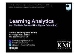 Learning Analytics
(or: The Data Tsunami Hits Higher Education)
Simon Buckingham Shum
Knowledge Media Institute
The Open University UK
http://simon.buckinghamshum.net
http://linkedin.com/in/simon
Keynote Address to The Impact of Higher Education: Addressing the Challenges of the 21st Century
European Association for Institutional Research (EAIR) 35th Annual Forum 2013, Erasmus University,
Rotterdam, the Netherlands, 28-31 August 2013. http://www.eair.nl/forum/rotterdam
@sbskmi #LearningAnalytics
 