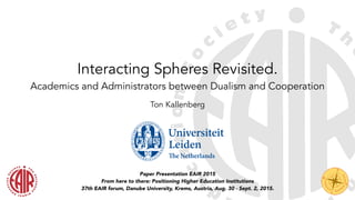 !
Interacting Spheres Revisited.
Academics and Administrators between Dualism and Cooperation
Paper Presentation EAIR 2015
From here to there: Positioning Higher Education Institutions
37th EAIR forum, Danube University, Krems, Austria, Aug. 30 - Sept. 2, 2015.
Ton Kallenberg
!
 