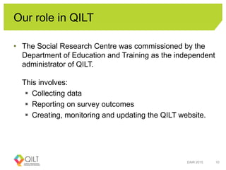 Our role in QILT
• The Social Research Centre was commissioned by the
Department of Education and Training as the independent
administrator of QILT.
This involves:
 Collecting data
 Reporting on survey outcomes
 Creating, monitoring and updating the QILT website.
EAIR 2015 10
 